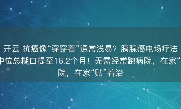 开云 抗癌像“穿穿着”通常浅易？胰腺癌电场疗法获批，中位总糊口提至16.2个月！无需经常跑病院，在家“贴”着治