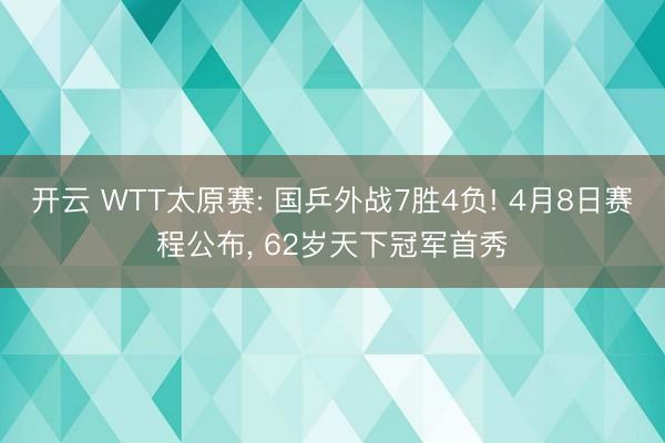 开云 WTT太原赛: 国乒外战7胜4负! 4月8日赛程公布, 62岁天下冠军首秀
