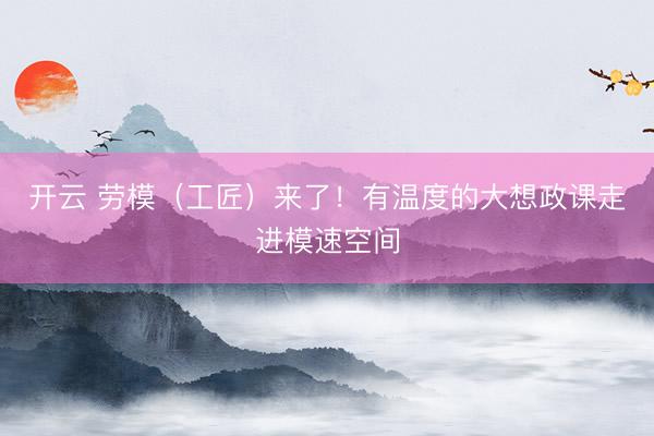 开云 劳模（工匠）来了！有温度的大想政课走进模速空间