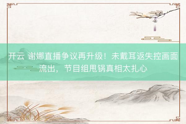 开云 谢娜直播争议再升级！未戴耳返失控画面流出，节目组甩锅真相太扎心