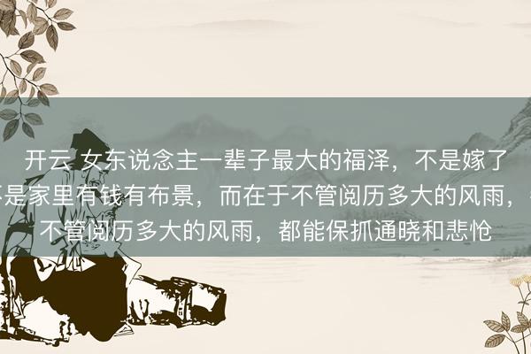 开云 女东说念主一辈子最大的福泽，不是嫁了个高富帅老公，也不是家里有钱有布景，而在于不管阅历多大的风雨，都能保抓通晓和悲怆