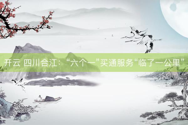 开云 四川合江：“六个一”买通服务“临了一公里”