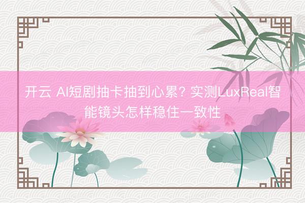 开云 AI短剧抽卡抽到心累? 实测LuxReal智能镜头怎样稳住一致性